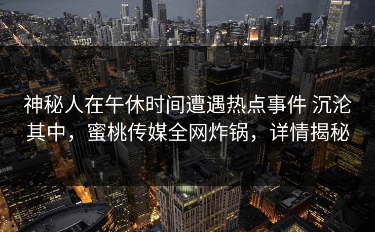 神秘人在午休时间遭遇热点事件 沉沦其中，蜜桃传媒全网炸锅，详情揭秘
