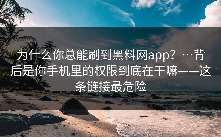 为什么你总能刷到黑料网app？…背后是你手机里的权限到底在干嘛——这条链接最危险