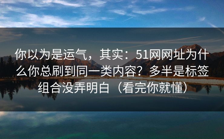 你以为是运气，其实：51网网址为什么你总刷到同一类内容？多半是标签组合没弄明白（看完你就懂）