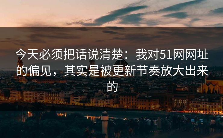 今天必须把话说清楚：我对51网网址的偏见，其实是被更新节奏放大出来的