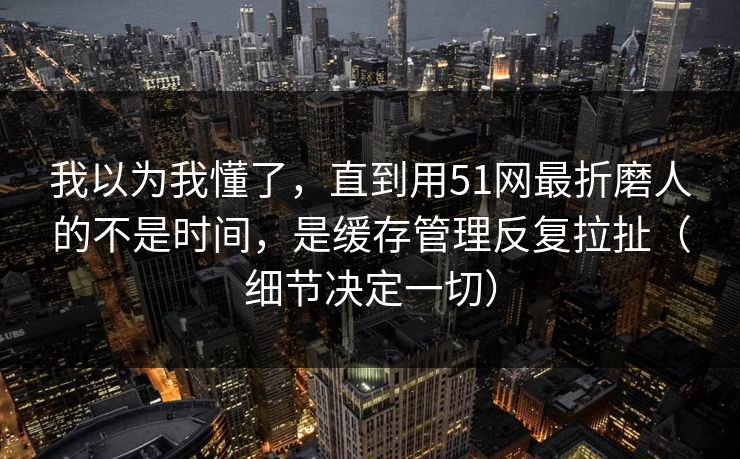 我以为我懂了，直到用51网最折磨人的不是时间，是缓存管理反复拉扯（细节决定一切）