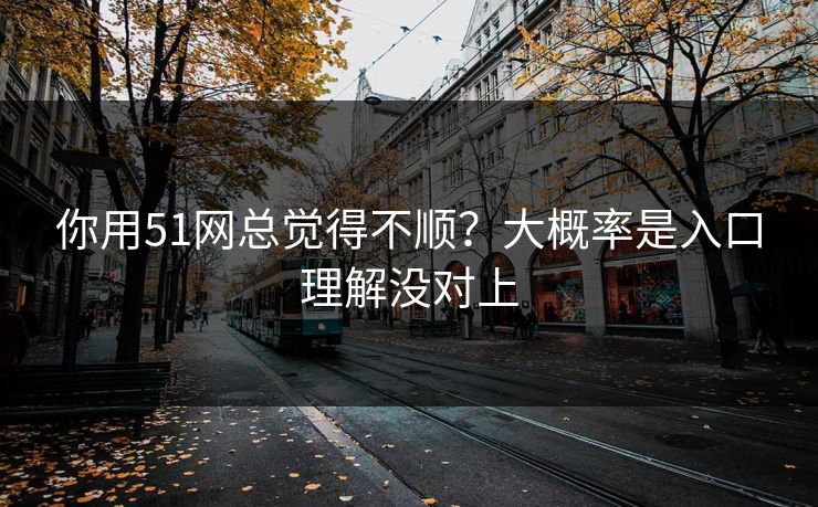 你用51网总觉得不顺？大概率是入口理解没对上