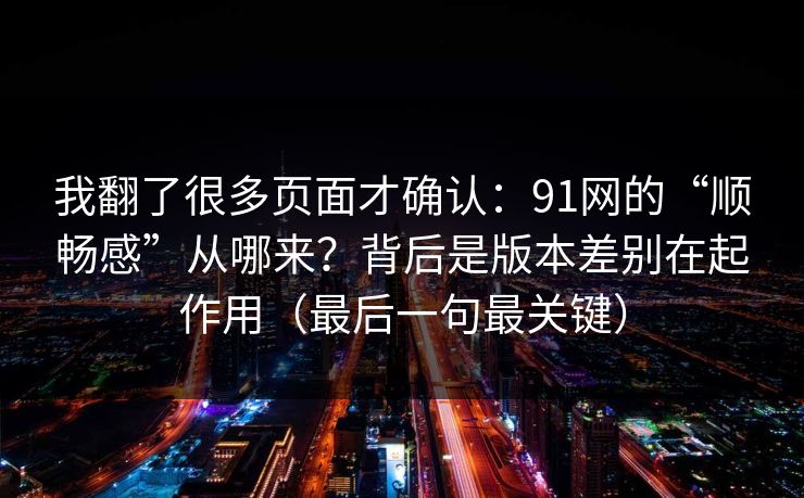 我翻了很多页面才确认：91网的“顺畅感”从哪来？背后是版本差别在起作用（最后一句最关键）